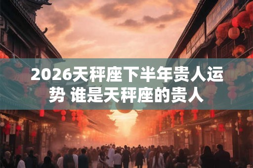 2026天秤座下半年贵人运势 谁是天秤座的贵人