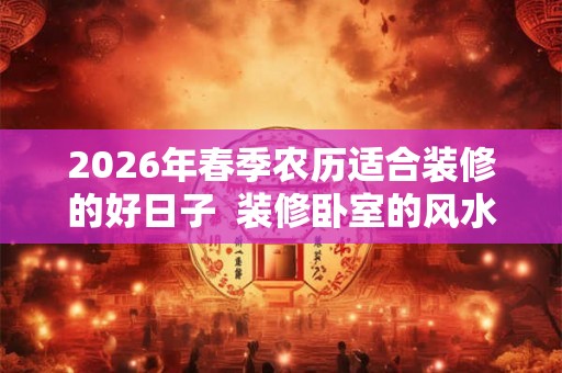 2026年春季农历适合装修的好日子 装修卧室的风水讲究 2026年春季农历适合装修的好日子 装修卧室的风水讲究