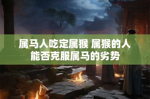 属马人吃定属猴 属猴的人能否克服属马的劣势 属马人吃定属猴 属猴的人能否克服属马的劣势