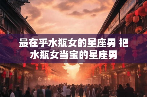 最在乎水瓶女的星座男 把水瓶女当宝的星座男