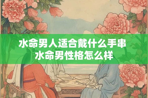 水命男人适合戴什么手串 水命男性格怎么样 水命男人适合戴什么手串 水命男性格怎么样