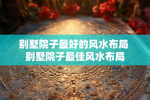 别墅院子最好的风水布局 别墅院子最佳风水布局