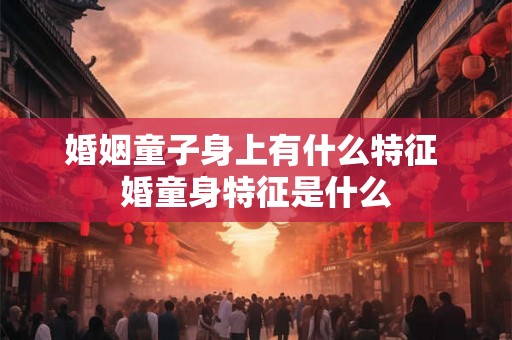 婚姻童子身上有什么特征 婚童身特征是什么 婚姻童子身上有什么特征 婚童身特征是什么