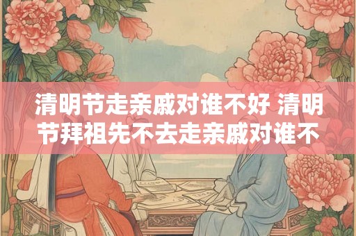 清明节走亲戚对谁不好 清明节拜祖先不去走亲戚对谁不好