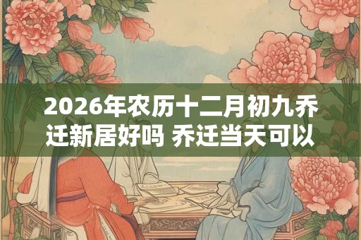 2026年农历十二月初九乔迁新居好吗 乔迁当天可以扫地吗