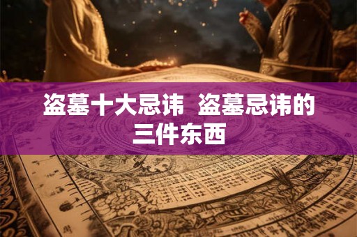 盗墓十大忌讳 盗墓忌讳的三件东西 盗墓十大忌讳 盗墓忌讳的三件东西