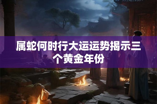 属蛇何时行大运运势揭示三个黄金年份 属蛇何时行大运运势揭示三个黄金年份