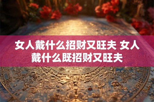 女人戴什么招财又旺夫 女人戴什么既招财又旺夫