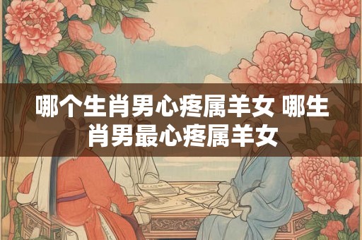 哪个生肖男心疼属羊女 哪生肖男最心疼属羊女