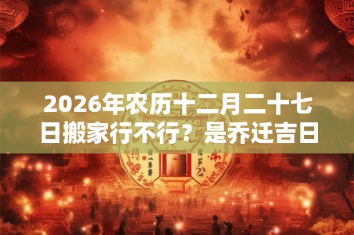 2026年农历十二月二十七日搬家行不行?是乔迁吉日吗? 2026年农历十二月二十七日搬家行不行?是乔迁吉日吗?