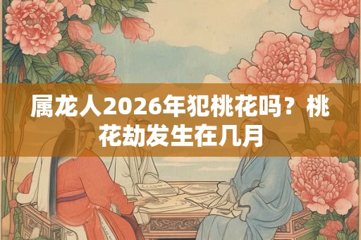 属龙人2026年犯桃花吗？桃花劫发生在几月
