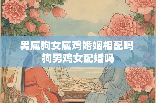 男属狗女属鸡婚姻相配吗 狗男鸡女配婚吗