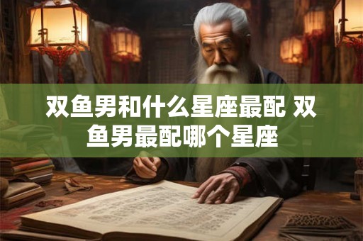 双鱼男和什么星座最配 双鱼男最配哪个星座