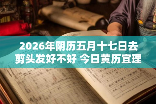 2026年阴历五月十七日去剪头发好不好 今日黄历宜理发吗