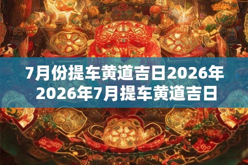 7月份提车黄道吉日2026年 2026年7月提车黄道吉日 7月份提车黄道吉日2026年 2026年7月提车黄道吉日