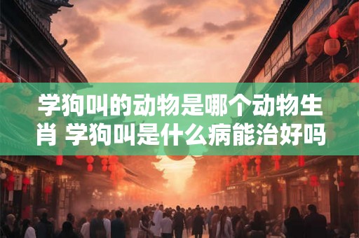 学狗叫的动物是哪个动物生肖 学狗叫是什么病能治好吗? 学狗叫的动物是哪个动物生肖 学狗叫是什么病能治好吗?