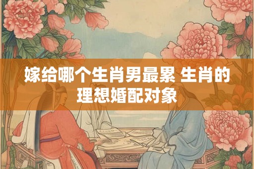 嫁给哪个生肖男最累 生肖的理想婚配对象 嫁给哪个生肖男最累 生肖的理想婚配对象