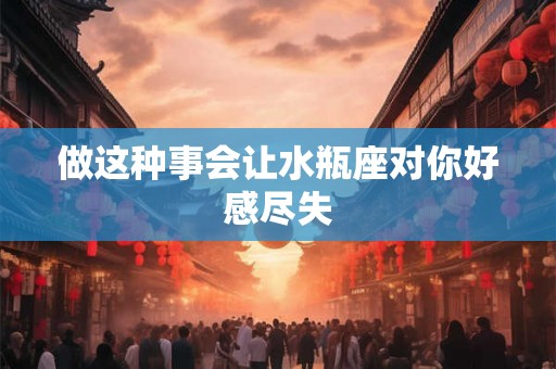 做这种事会让水瓶座对你好感尽失