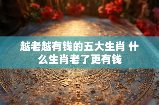 越老越有钱的五大生肖 什么生肖老了更有钱