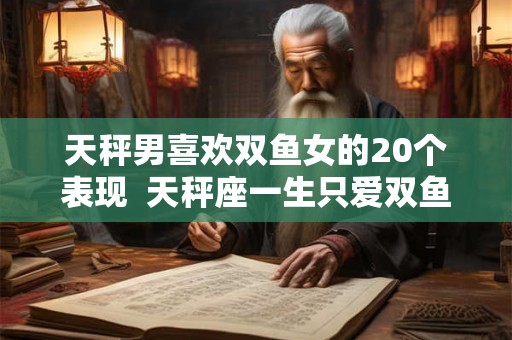 天秤男喜欢双鱼女的20个表现  天秤座一生只爱双鱼