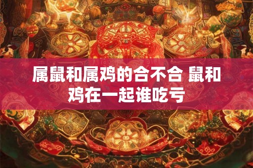 属鼠和属鸡的合不合 鼠和鸡在一起谁吃亏