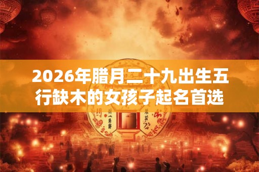 2026年腊月二十九出生五行缺木的女孩子起名首选 2026年腊月二十九出生五行缺木的女孩子起名首选
