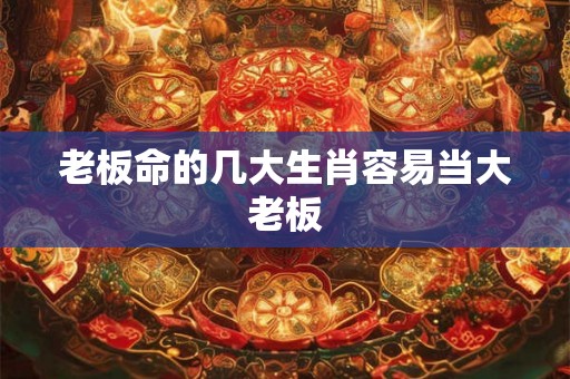 老板命的几大生肖容易当大老板