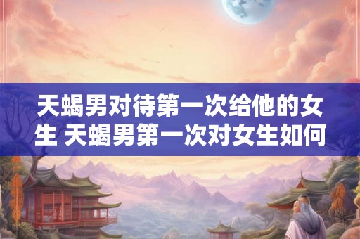天蝎男对待第一次给他的女生 天蝎男第一次对女生如何表现 天蝎男对待第一次给他的女生 天蝎男第一次对女生如何表现