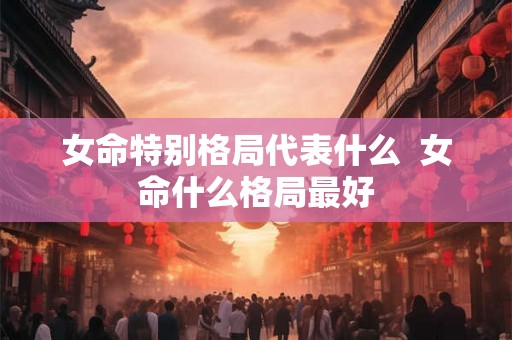 女命特别格局代表什么  女命什么格局最好