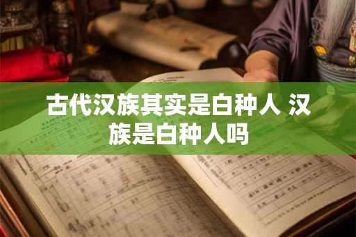 古代汉族其实是白种人 汉族是白种人吗