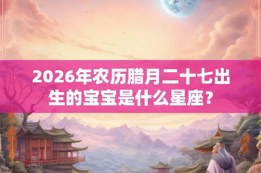 2026年农历腊月二十七出生的宝宝是什么星座？