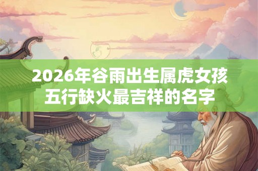 2026年谷雨出生属虎女孩五行缺火最吉祥的名字 2026年谷雨出生属虎女孩五行缺火最吉祥的名字
