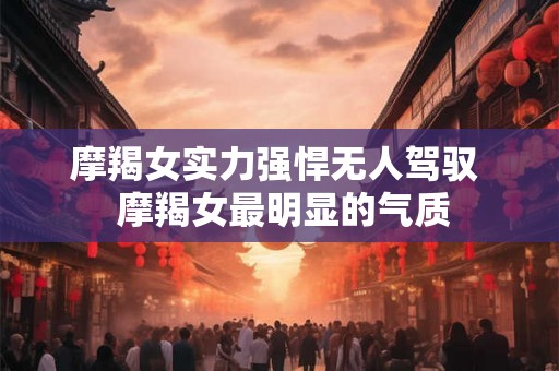 摩羯女实力强悍无人驾驭  摩羯女最明显的气质