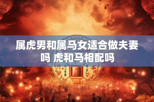 属虎男和属马女适合做夫妻吗 虎和马相配吗