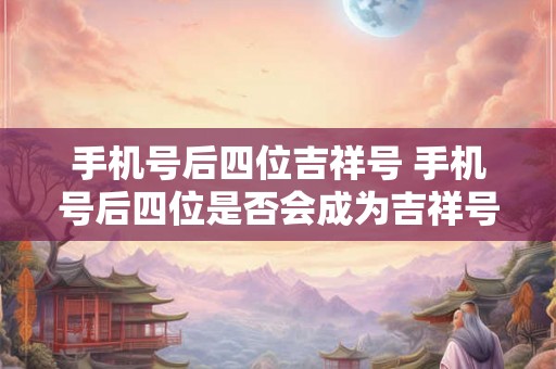 手机号后四位吉祥号 手机号后四位是否会成为吉祥号 手机号后四位吉祥号 手机号后四位是否会成为吉祥号