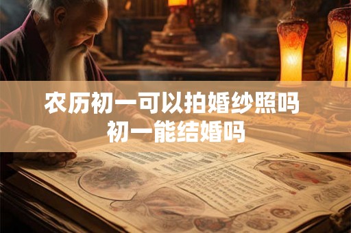农历初一可以拍婚纱照吗 初一能结婚吗 农历初一可以拍婚纱照吗 初一能结婚吗