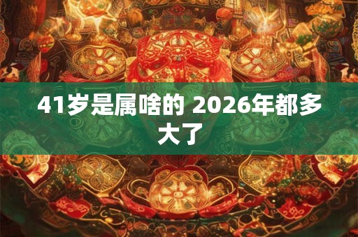 41岁是属啥的 2026年都多大了