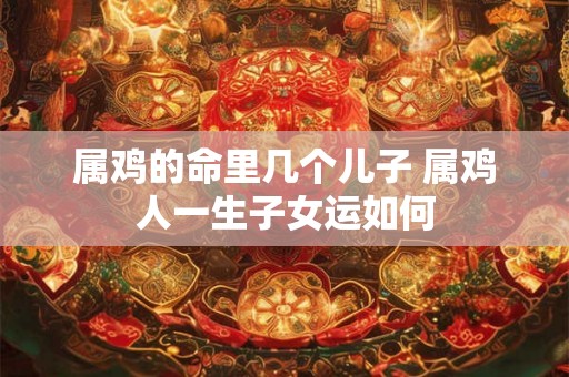 属鸡的命里几个儿子 属鸡人一生子女运如何 属鸡的命里几个儿子 属鸡人一生子女运如何