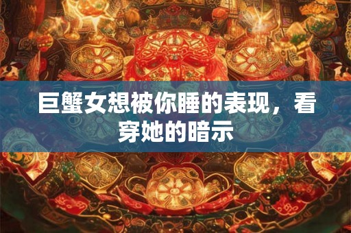 巨蟹女想被你睡的表现,看穿她的暗示 巨蟹女想被你睡的表现,看穿她的暗示
