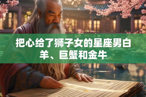 把心给了狮子女的星座男白羊、巨蟹和金牛 把心给了狮子女的星座男白羊、巨蟹和金牛