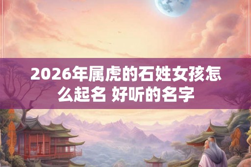 2026年属虎的石姓女孩怎么起名 好听的名字