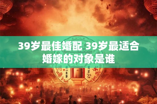 39岁最佳婚配 39岁最适合婚嫁的对象是谁