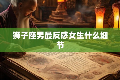 狮子座男最反感女生什么细节 狮子座男最反感女生什么细节