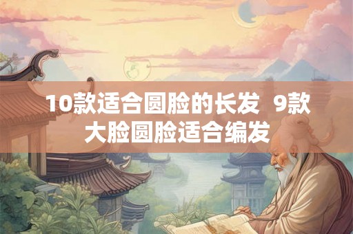 10款适合圆脸的长发  9款大脸圆脸适合编发