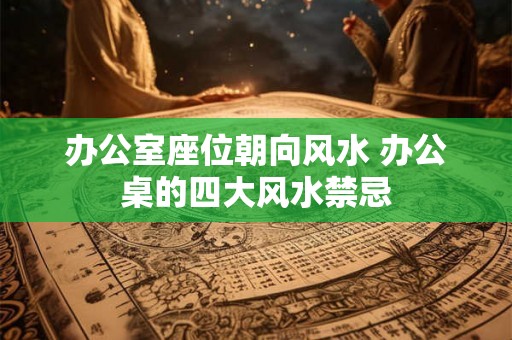 办公室座位朝向风水 办公桌的四大风水禁忌
