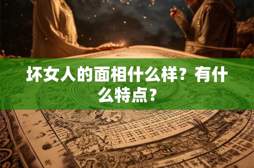 坏女人的面相什么样?有什么特点? 坏女人的面相什么样?有什么特点?