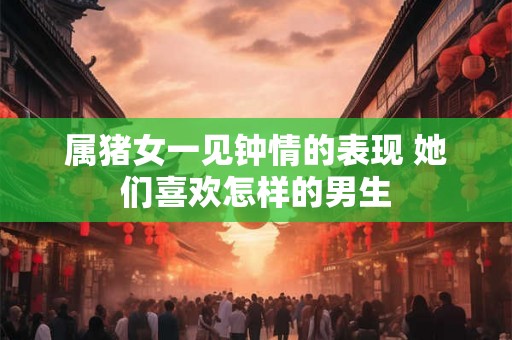 属猪女一见钟情的表现 她们喜欢怎样的男生