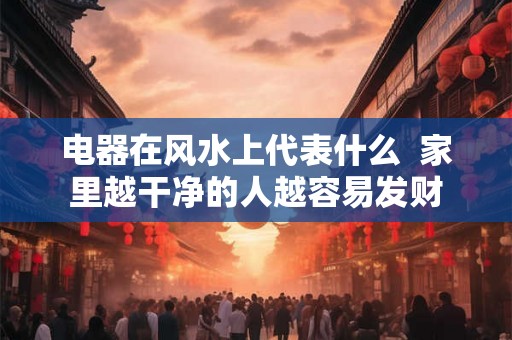电器在风水上代表什么 家里越干净的人越容易发财 电器在风水上代表什么 家里越干净的人越容易发财