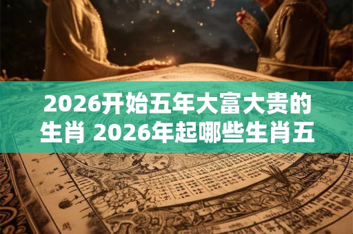2026开始五年大富大贵的生肖 2026年起哪些生肖五年大红大紫