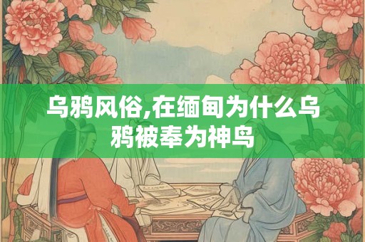 乌鸦风俗,在缅甸为什么乌鸦被奉为神鸟 乌鸦风俗,在缅甸为什么乌鸦被奉为神鸟